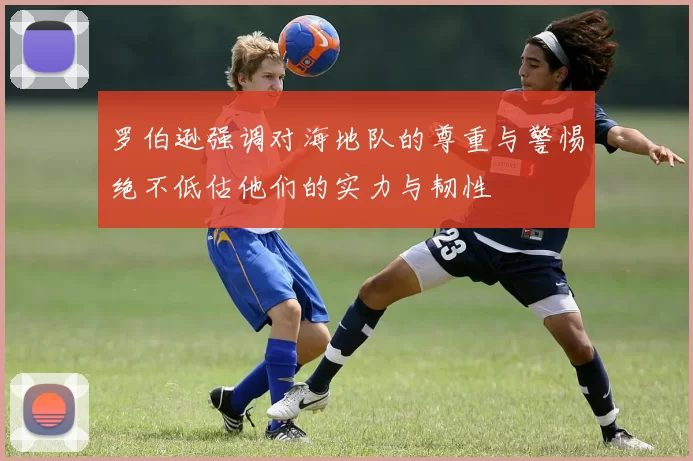 罗伯逊强调对海地队的尊重与警惕绝不低估他们的实力与韧性