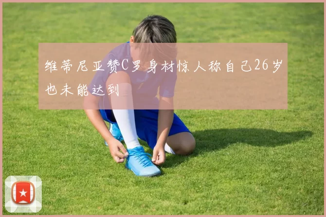 维蒂尼亚赞C罗身材惊人称自己26岁也未能达到