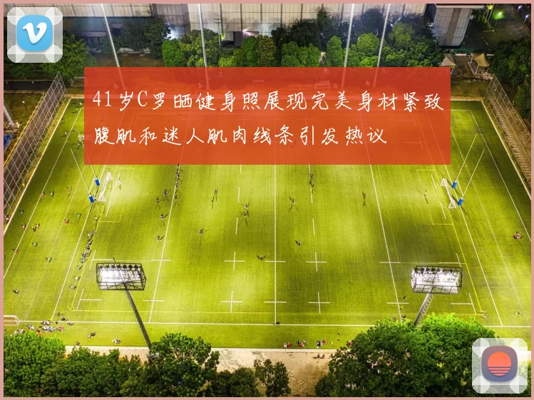 41岁C罗晒健身照展现完美身材紧致腹肌和迷人肌肉线条引发热议