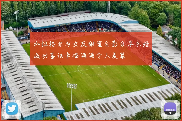 加拉格尔与女友甜蜜合影分享求婚成功喜讯幸福满满令人羡慕