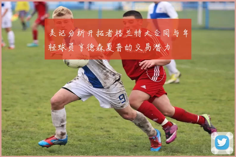 美记分析开拓者格兰特大合同与年轻球员亨德森夏普的交易潜力